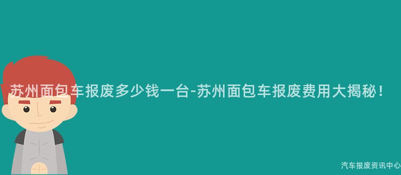 苏州面包车报废多少钱一台-苏州面包车报废费用大揭秘！