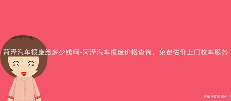 菏泽汽车报废给多少钱啊-菏泽汽车报废价格查询，免费估价上门收车服务