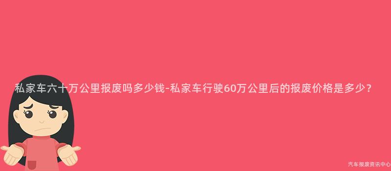 私家车六十万公里报废吗多少钱-私家车行驶60万公里后的报废价格是多少？