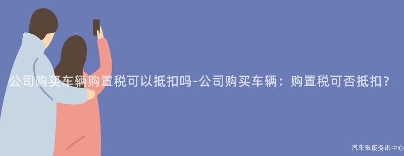 公司购买车辆购置税可以抵扣吗-公司购买车辆：购置税可否抵扣？