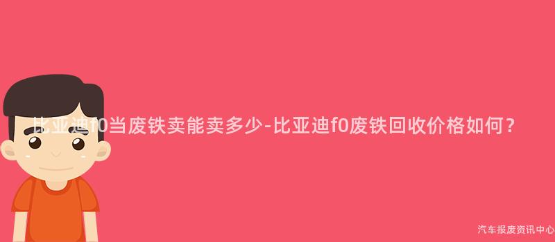 比亚迪f0当废铁卖能卖多少-比亚迪f0废铁回收价格如何？