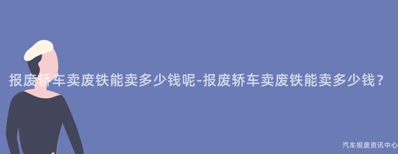 报废轿车卖废铁能卖多少钱呢-报废轿车卖废铁能卖多少钱？