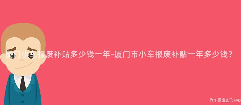 厦门小车报废补贴多少钱一年-厦门市小车报废补贴一年多少钱？