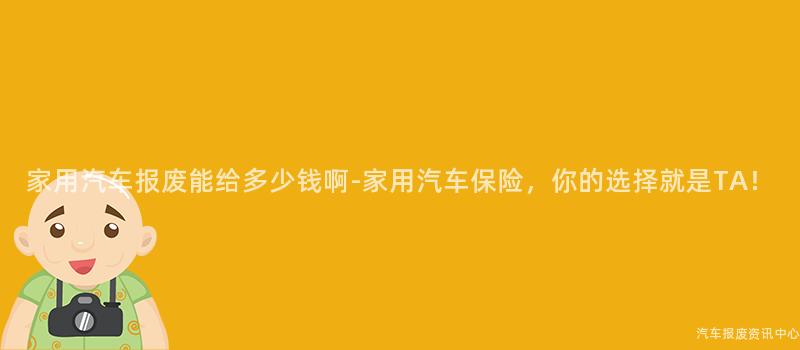 家用汽车报废能给多少钱啊-家用汽车保险，你的选择就是TA！