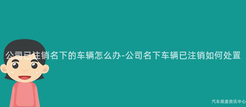 公司已注销名下的车辆怎么办-公司名下车辆已注销如何处置