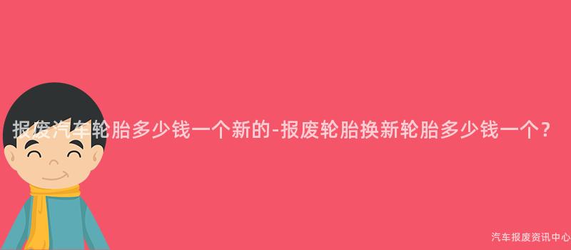 报废汽车轮胎多少钱一个新的-报废轮胎换新轮胎多少钱一个？