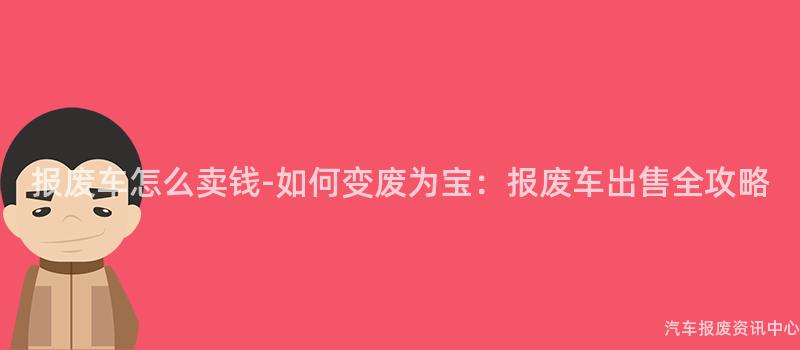 报废车怎么卖钱-如何变废为宝：报废车出售全攻略