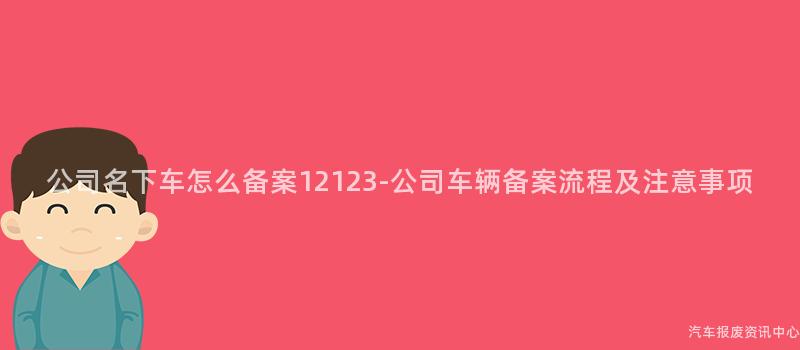公司名下车怎么备案12123-公司车辆备案流程及注意事项