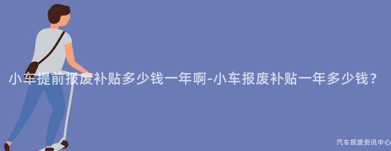 小车提前报废补贴多少钱一年啊-小车报废补贴一年多少钱？