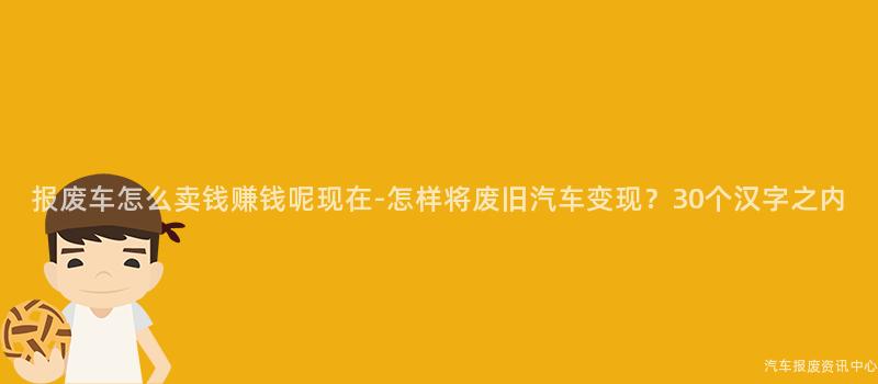 报废车怎么卖钱赚钱呢现在-怎样将废旧汽车变现？30个汉字之内