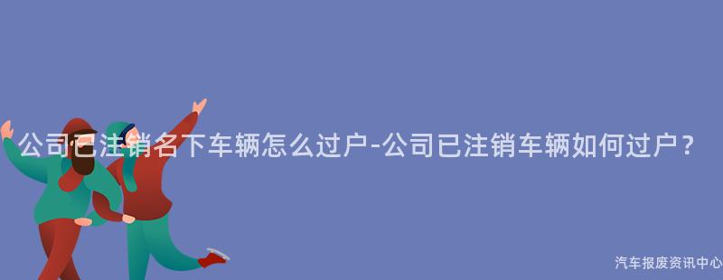 公司已注销名下车辆怎么过户-公司已注销车辆如何过户？