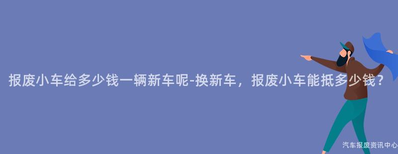 报废小车给多少钱一辆新车呢-换新车，报废小车能抵多少钱？
