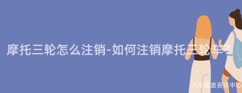 摩托三轮怎么注销-如何注销摩托三轮车？
