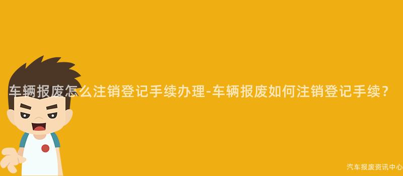 车辆报废怎么注销登记手续办理-车辆报废如何注销登记手续？