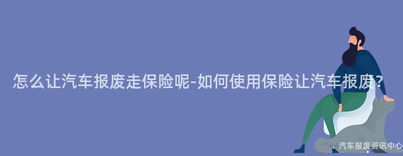 怎么让汽车报废走保险呢-如何使用保险让汽车报废？