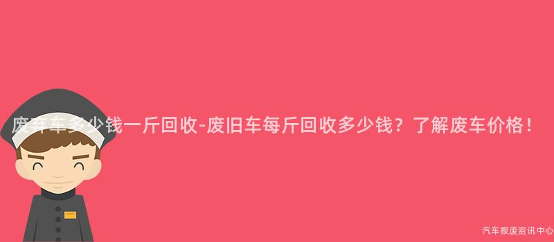 废弃车多少钱一斤回收-废旧车每斤回收多少钱？了解废车价格！