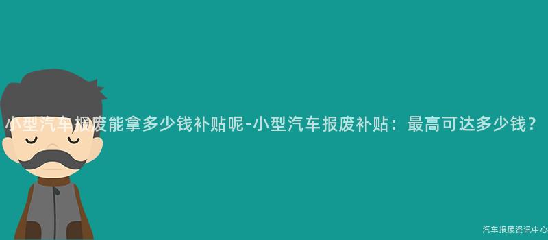 小型汽车报废能拿多少钱补贴呢-小型汽车报废补贴：最高可达多少钱？
