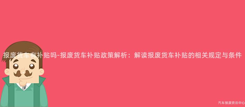 报废货车有补贴吗-报废货车补贴政策解析：解读报废货车补贴的相关规定与条件
