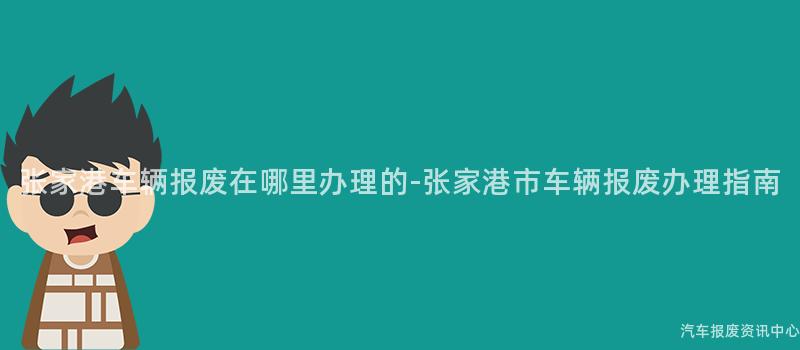 张家港车辆报废在哪里办理的-张家港市车辆报废办理指南