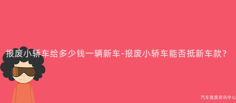报废小轿车给多少钱一辆新车-报废小轿车能否抵新车款？