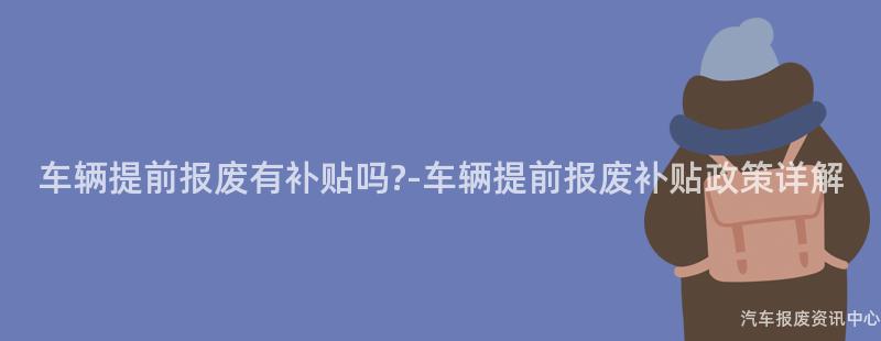 车辆提前报废有补贴吗?-车辆提前报废补贴政策详解
