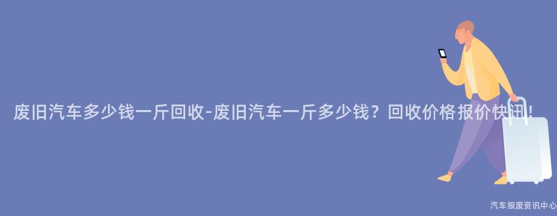 废旧汽车多少钱一斤回收-废旧汽车一斤多少钱？回收价格报价快讯！