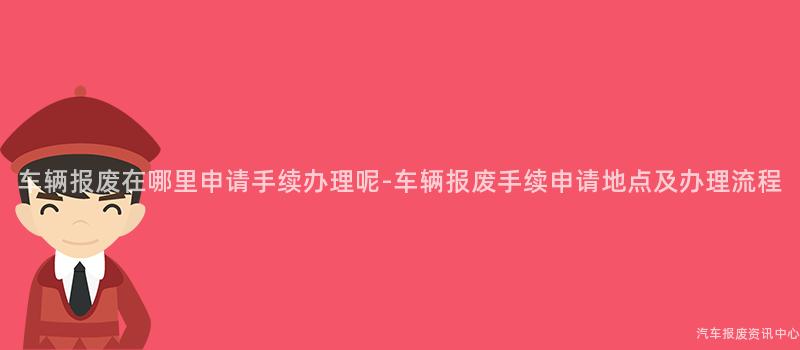 车辆报废在哪里申请手续办理呢-车辆报废手续申请地点及办理流程