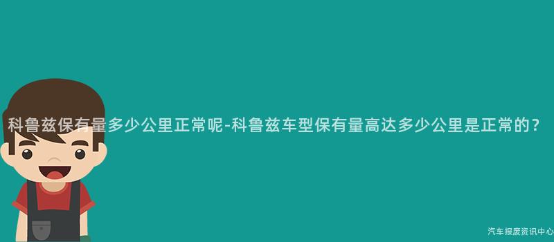 科鲁兹保有量多少公里正常呢-科鲁兹车型保有量高达多少公里是正常的？
