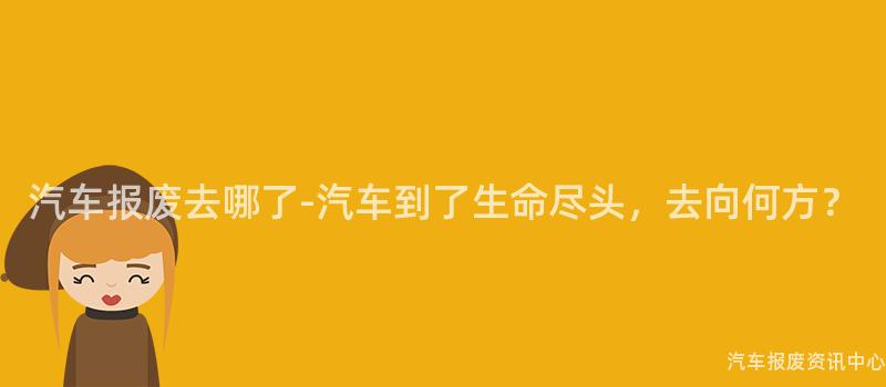 汽车报废去哪了-汽车到了生命尽头，去向何方？