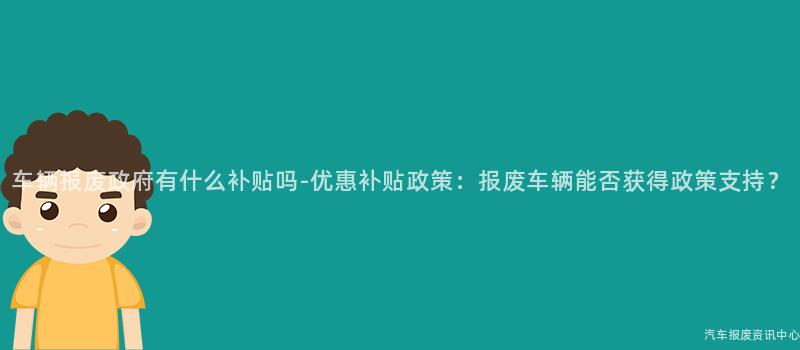 车辆报废政府有什么补贴吗-优惠补贴政策：报废车辆能否获得政策支持？