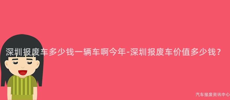 深圳报废车多少钱一辆车啊今年-深圳报废车价值多少钱？