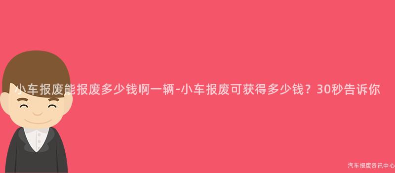 小车报废能报废多少钱啊一辆-小车报废可获得多少钱？30秒告诉你
