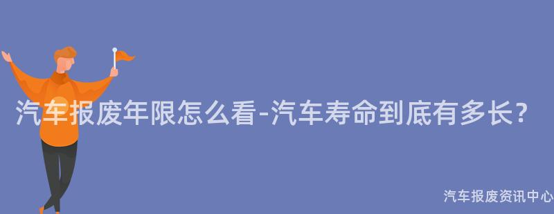 汽车报废年限怎么看-汽车寿命到底有多长？