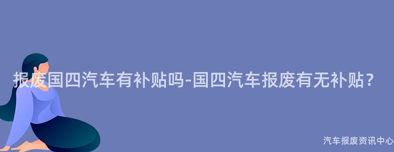 报废国四汽车有补贴吗-国四汽车报废有无补贴？