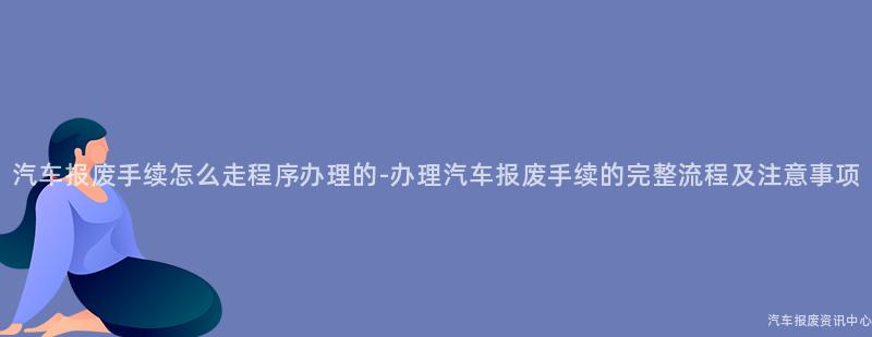 汽车报废手续怎么走程序办理的-办理汽车报废手续的完整流程及注意事项