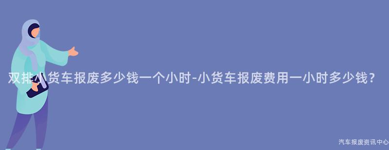 双排小货车报废多少钱一个小时-小货车报废费用一小时多少钱？