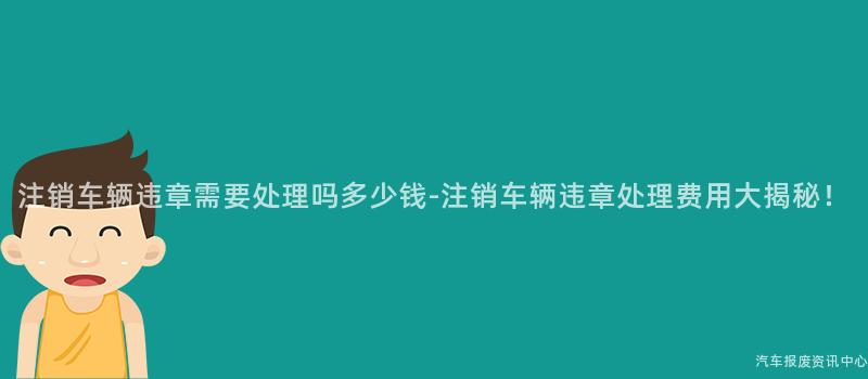 注销车辆违章需要处理吗多少钱-注销车辆违章处理费用大揭秘！