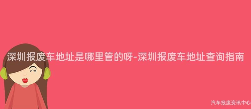 深圳报废车地址是哪里管的呀-深圳报废车地址查询指南