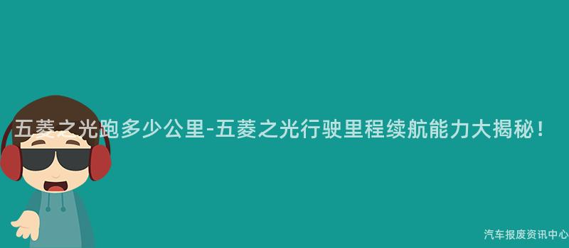 五菱之光跑多少公里-五菱之光行驶里程续航能力大揭秘！
