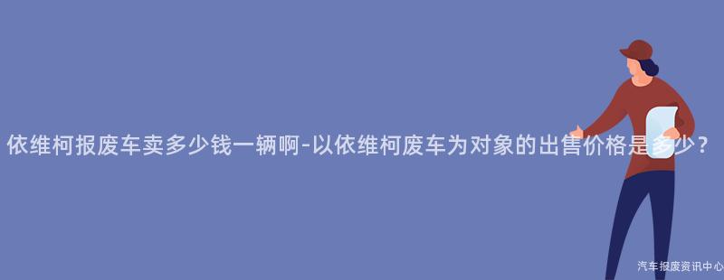 依维柯报废车卖多少钱一辆啊-以依维柯废车为对象的出售价格是多少？