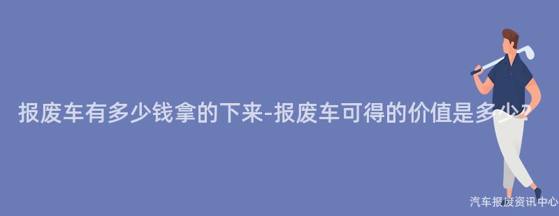 报废车有多少钱拿的下来-报废车可得的价值是多少？
