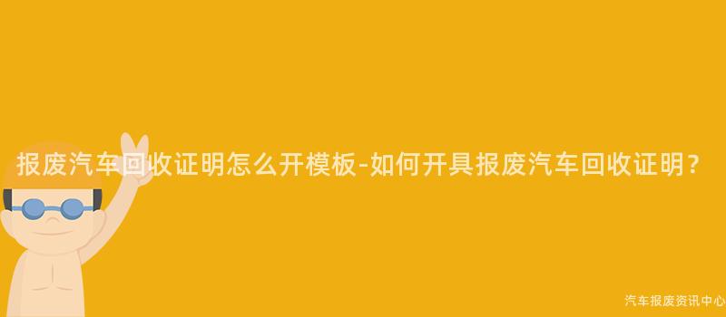 报废汽车回收证明怎么开模板-如何开具报废汽车回收证明？