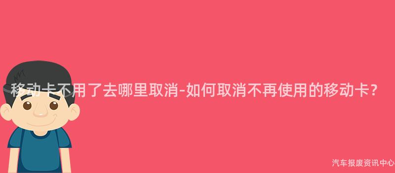 移动卡不用了去哪里取消-如何取消不再使用的移动卡？