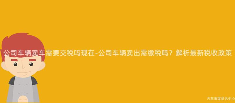 公司车辆卖车需要交税吗现在-公司车辆卖出需缴税吗？解析最新税收政策
