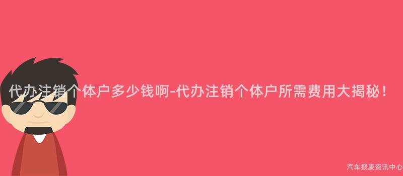 代办注销个体户多少钱啊-代办注销个体户所需费用大揭秘！