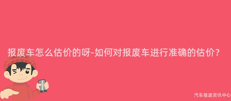 报废车怎么估价的呀-如何对报废车进行准确的估价？