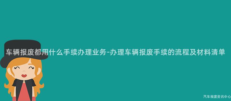 车辆报废都用什么手续办理业务-办理车辆报废手续的流程及材料清单