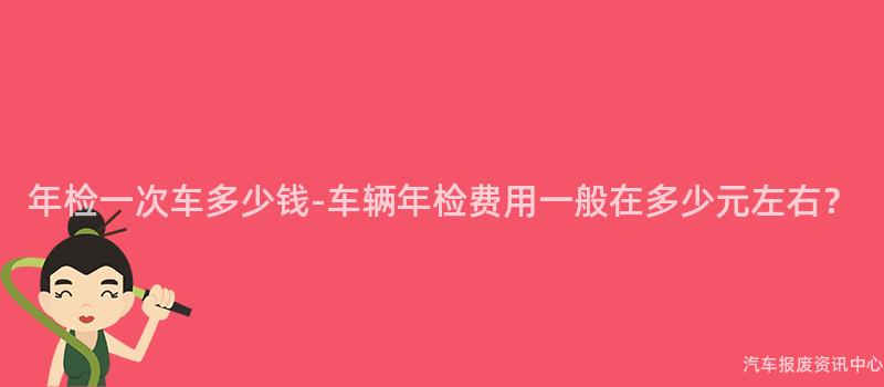 年检一次车多少钱-车辆年检费用一般在多少元左右？