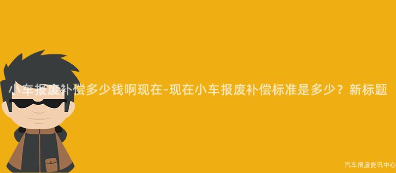小车报废补偿多少钱啊现在-现在小车报废补偿标准是多少？新标题