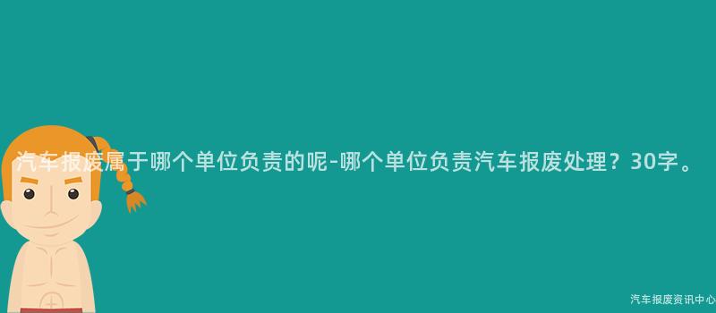 汽车报废属于哪个单位负责的呢-哪个单位负责汽车报废处理？30字。